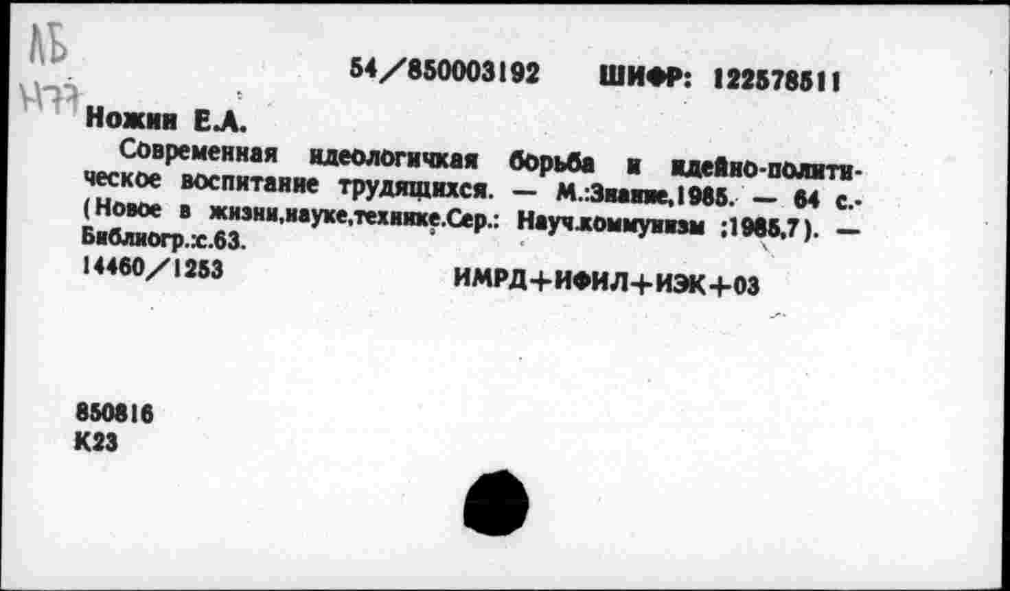 ﻿пи	54/850003192 ШИФР: 122578511
Ножин ЕЛ.
Современная идеологичная борьба и идеЯно-полити-ческое воспитание трудящихся. — М.:3мвяе,1985. — 54 с.-(Новое в жиэки,науке,техияхе.Сер.: Научломмуипм ;1985.7). — Баблвогр.х.63.
14460/1253	ИМРД+ИФИЛ+ИЭК+03
850816